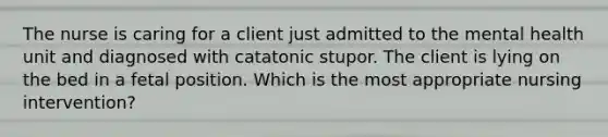 The nurse is caring for a client just admitted to the mental health unit and diagnosed with catatonic stupor. The client is lying on the bed in a fetal position. Which is the most appropriate nursing intervention?