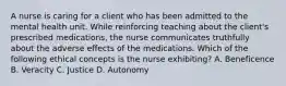 A nurse is caring for a client who has been admitted to the mental health unit. While reinforcing teaching about the client's prescribed medications, the nurse communicates truthfully about the adverse effects of the medications. Which of the following ethical concepts is the nurse exhibiting? A. Beneficence B. Veracity C. Justice D. Autonomy