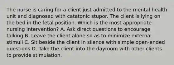 The nurse is caring for a client just admitted to the mental health unit and diagnosed with catatonic stupor. The client is lying on the bed in the fetal position. Which is the most appropriate nursing intervention? A. Ask direct questions to encourage talking B. Leave the client alone so as to minimize external stimuli C. Sit beside the client in silence with simple open-ended questions D. Take the client into the dayroom with other clients to provide stimulation.