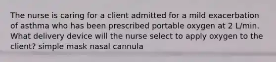 The nurse is caring for a client admitted for a mild exacerbation of asthma who has been prescribed portable oxygen at 2 L/min. What delivery device will the nurse select to apply oxygen to the client? simple mask nasal cannula