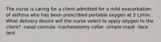 The nurse is caring for a client admitted for a mild exacerbation of asthma who has been prescribed portable oxygen at 2 L/min. What delivery device will the nurse select to apply oxygen to the client? -nasal cannula -tracheostomy collar -simple mask -face tent