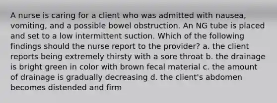 A nurse is caring for a client who was admitted with nausea, vomiting, and a possible bowel obstruction. An NG tube is placed and set to a low intermittent suction. Which of the following findings should the nurse report to the provider? a. the client reports being extremely thirsty with a sore throat b. the drainage is bright green in color with brown fecal material c. the amount of drainage is gradually decreasing d. the client's abdomen becomes distended and firm