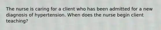 The nurse is caring for a client who has been admitted for a new diagnosis of hypertension. When does the nurse begin client teaching?