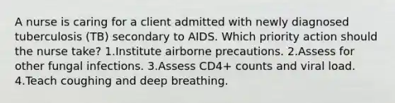 A nurse is caring for a client admitted with newly diagnosed tuberculosis (TB) secondary to AIDS. Which priority action should the nurse take? 1.Institute airborne precautions. 2.Assess for other fungal infections. 3.Assess CD4+ counts and viral load. 4.Teach coughing and deep breathing.