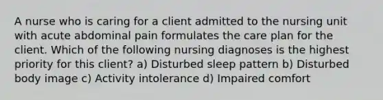 A nurse who is caring for a client admitted to the nursing unit with acute abdominal pain formulates the care plan for the client. Which of the following nursing diagnoses is the highest priority for this client? a) Disturbed sleep pattern b) Disturbed body image c) Activity intolerance d) Impaired comfort