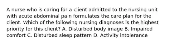 A nurse who is caring for a client admitted to the nursing unit with acute abdominal pain formulates the care plan for the client. Which of the following nursing diagnoses is the highest priority for this client? A. Disturbed body image B. Impaired comfort C. Disturbed sleep pattern D. Activity intolerance