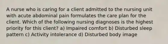 A nurse who is caring for a client admitted to the nursing unit with acute abdominal pain formulates the care plan for the client. Which of the following nursing diagnoses is the highest priority for this client? a) Impaired comfort b) Disturbed sleep pattern c) Activity intolerance d) Disturbed body image