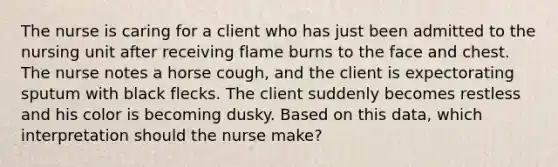 The nurse is caring for a client who has just been admitted to the nursing unit after receiving flame burns to the face and chest. The nurse notes a horse cough, and the client is expectorating sputum with black flecks. The client suddenly becomes restless and his color is becoming dusky. Based on this data, which interpretation should the nurse make?