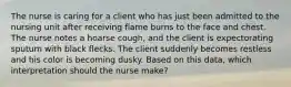 The nurse is caring for a client who has just been admitted to the nursing unit after receiving flame burns to the face and chest. The nurse notes a hoarse cough, and the client is expectorating sputum with black flecks. The client suddenly becomes restless and his color is becoming dusky. Based on this data, which interpretation should the nurse make?