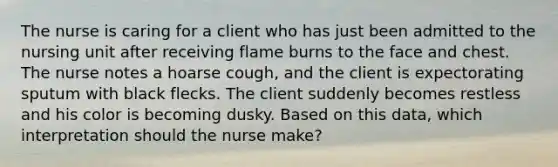 The nurse is caring for a client who has just been admitted to the nursing unit after receiving flame burns to the face and chest. The nurse notes a hoarse cough, and the client is expectorating sputum with black flecks. The client suddenly becomes restless and his color is becoming dusky. Based on this data, which interpretation should the nurse make?