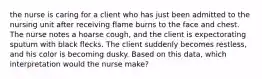 the nurse is caring for a client who has just been admitted to the nursing unit after receiving flame burns to the face and chest. The nurse notes a hoarse cough, and the client is expectorating sputum with black flecks. The client suddenly becomes restless, and his color is becoming dusky. Based on this data, which interpretation would the nurse make?