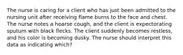 The nurse is caring for a client who has just been admitted to the nursing unit after receiving flame burns to the face and chest. The nurse notes a hoarse cough, and the client is expectorating sputum with black flecks. The client suddenly becomes restless, and his color is becoming dusky. The nurse should interpret this data as indicating which?