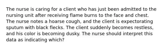 The nurse is caring for a client who has just been admitted to the nursing unit after receiving flame burns to the face and chest. The nurse notes a hoarse cough, and the client is expectorating sputum with black flecks. The client suddenly becomes restless, and his color is becoming dusky. The nurse should interpret this data as indicating which?