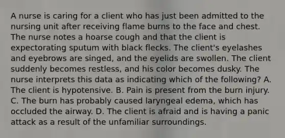 A nurse is caring for a client who has just been admitted to the nursing unit after receiving flame burns to the face and chest. The nurse notes a hoarse cough and that the client is expectorating sputum with black flecks. The client's eyelashes and eyebrows are singed, and the eyelids are swollen. The client suddenly becomes restless, and his color becomes dusky. The nurse interprets this data as indicating which of the following? A. The client is hypotensive. B. Pain is present from the burn injury. C. The burn has probably caused laryngeal edema, which has occluded the airway. D. The client is afraid and is having a panic attack as a result of the unfamiliar surroundings.