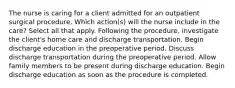 The nurse is caring for a client admitted for an outpatient surgical procedure. Which action(s) will the nurse include in the care? Select all that apply. Following the procedure, investigate the client's home care and discharge transportation. Begin discharge education in the preoperative period. Discuss discharge transportation during the preoperative period. Allow family members to be present during discharge education. Begin discharge education as soon as the procedure is completed.