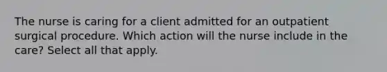 The nurse is caring for a client admitted for an outpatient surgical procedure. Which action will the nurse include in the care? Select all that apply.