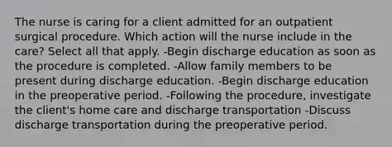 The nurse is caring for a client admitted for an outpatient surgical procedure. Which action will the nurse include in the care? Select all that apply. -Begin discharge education as soon as the procedure is completed. -Allow family members to be present during discharge education. -Begin discharge education in the preoperative period. -Following the procedure, investigate the client's home care and discharge transportation -Discuss discharge transportation during the preoperative period.