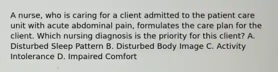 A nurse, who is caring for a client admitted to the patient care unit with acute abdominal pain, formulates the care plan for the client. Which nursing diagnosis is the priority for this client? A. Disturbed Sleep Pattern B. Disturbed Body Image C. Activity Intolerance D. Impaired Comfort