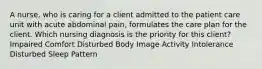 A nurse, who is caring for a client admitted to the patient care unit with acute abdominal pain, formulates the care plan for the client. Which nursing diagnosis is the priority for this client? Impaired Comfort Disturbed Body Image Activity Intolerance Disturbed Sleep Pattern