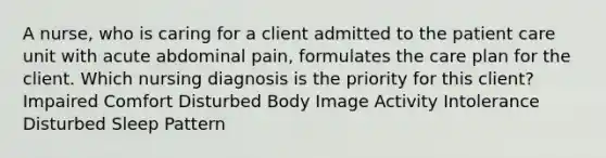 A nurse, who is caring for a client admitted to the patient care unit with acute abdominal pain, formulates the care plan for the client. Which nursing diagnosis is the priority for this client? Impaired Comfort Disturbed Body Image Activity Intolerance Disturbed Sleep Pattern