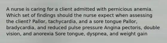 A nurse is caring for a client admitted with pernicious anemia. Which set of findings should the nurse expect when assessing the client? Pallor, tachycardia, and a sore tongue Pallor, bradycardia, and reduced pulse pressure Angina pectoris, double vision, and anorexia Sore tongue, dyspnea, and weight gain