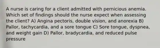 A nurse is caring for a client admitted with pernicious anemia. Which set of findings should the nurse expect when assessing the client? A) Angina pectoris, double vision, and anorexia B) Pallor, tachycardia, and a sore tongue C) Sore tongue, dyspnea, and weight gain D) Pallor, bradycardia, and reduced pulse pressure