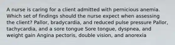 A nurse is caring for a client admitted with pernicious anemia. Which set of findings should the nurse expect when assessing the client? Pallor, bradycardia, and reduced pulse pressure Pallor, tachycardia, and a sore tongue Sore tongue, dyspnea, and weight gain Angina pectoris, double vision, and anorexia