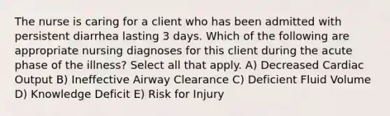 The nurse is caring for a client who has been admitted with persistent diarrhea lasting 3 days. Which of the following are appropriate nursing diagnoses for this client during the acute phase of the illness? Select all that apply. A) Decreased Cardiac Output B) Ineffective Airway Clearance C) Deficient Fluid Volume D) Knowledge Deficit E) Risk for Injury