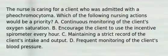 The nurse is caring for a client who was admitted with a pheochromocytoma. Which of the following nursing actions would be a priority? A. Continuous monitoring of the client's oxygen saturation. B. Encourage the client to use the incentive spirometer every hour. C. Maintaining a strict record of the client's intake and output. D. Frequent monitoring of the client's <a href='https://www.questionai.com/knowledge/kD0HacyPBr-blood-pressure' class='anchor-knowledge'>blood pressure</a>.