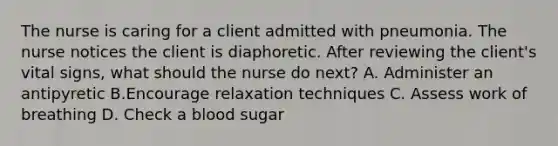 The nurse is caring for a client admitted with pneumonia. The nurse notices the client is diaphoretic. After reviewing the client's vital signs, what should the nurse do next? A. Administer an antipyretic B.Encourage relaxation techniques C. Assess work of breathing D. Check a blood sugar