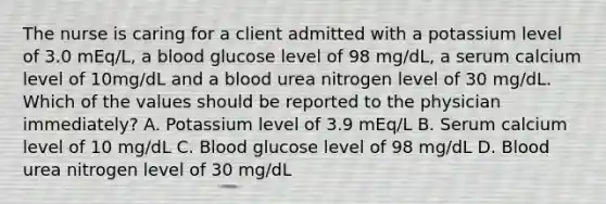 The nurse is caring for a client admitted with a potassium level of 3.0 mEq/L, a blood glucose level of 98 mg/dL, a serum calcium level of 10mg/dL and a blood urea nitrogen level of 30 mg/dL. Which of the values should be reported to the physician immediately? A. Potassium level of 3.9 mEq/L B. Serum calcium level of 10 mg/dL C. Blood glucose level of 98 mg/dL D. Blood urea nitrogen level of 30 mg/dL