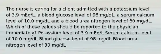 The nurse is caring for a client admitted with a potassium level of 3.9 mEq/L, a blood glucose level of 98 mg/dL, a serum calcium level of 10.0 mg/dL and a blood urea nitrogen level of 30 mg/dL. Which of these values should be reported to the physician immediately? Potassium level of 3.9 mEq/L Serum calcium level of 10.0 mg/dL Blood glucose level of 98 mg/dL Blood urea nitrogen level of 30 mg/dL