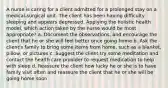 A nurse is caring for a client admitted for a prolonged stay on a medical-surgical unit. The client has been having difficulty sleeping and appears depressed. Applying the holistic health model, which action taken by the nurse would be most appropriate? a. Document the observations, and encourage the client that he or she will feel better once going home b. Ask the client's family to bring some items from home, such as a blanket, pillow, or pictures c. Suggest the client try some meditation and contact the health care provider to request medication to help with sleep d. Reassure the client how lucky he or she is to have family visit often and reassure the client that he or she will be going home soon