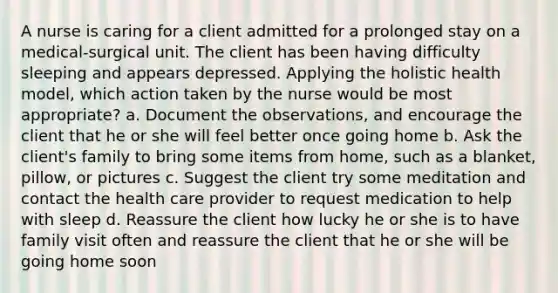 A nurse is caring for a client admitted for a prolonged stay on a medical-surgical unit. The client has been having difficulty sleeping and appears depressed. Applying the holistic health model, which action taken by the nurse would be most appropriate? a. Document the observations, and encourage the client that he or she will feel better once going home b. Ask the client's family to bring some items from home, such as a blanket, pillow, or pictures c. Suggest the client try some meditation and contact the health care provider to request medication to help with sleep d. Reassure the client how lucky he or she is to have family visit often and reassure the client that he or she will be going home soon