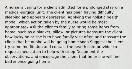 A nurse is caring for a client admitted for a prolonged stay on a medical-surgical unit. The client has been having difficulty sleeping and appears depressed. Applying the holistic health model, which action taken by the nurse would be most appropriate? Ask the client's family to bring some items from home, such as a blanket, pillow, or pictures Reassure the client how lucky he or she is to have family visit often and reassure the client that he or she will be going home soon Suggest the client try some meditation and contact the health care provider to request medication to help with sleep Document the observations, and encourage the client that he or she will feel better once going home