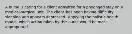 A nurse is caring for a client admitted for a prolonged stay on a medical-surgical unit. The client has been having difficulty sleeping and appears depressed. Applying the holistic health model, which action taken by the nurse would be most appropriate?