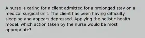 A nurse is caring for a client admitted for a prolonged stay on a medical-surgical unit. The client has been having difficulty sleeping and appears depressed. Applying the holistic health model, which action taken by the nurse would be most appropriate?