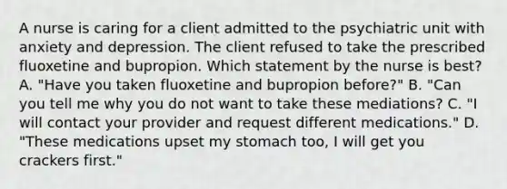 A nurse is caring for a client admitted to the psychiatric unit with anxiety and depression. The client refused to take the prescribed fluoxetine and bupropion. Which statement by the nurse is best? A. "Have you taken fluoxetine and bupropion before?" B. "Can you tell me why you do not want to take these mediations? C. "I will contact your provider and request different medications." D. "These medications upset my stomach too, I will get you crackers first."