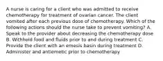 A nurse is caring for a client who was admitted to receive chemotherapy for treatment of ovarian cancer. The client vomited after each previous dose of chemotherapy. Which of the following actions should the nurse take to prevent vomiting? A. Speak to the provider about decreasing the chemotherapy dose B. Withhold food and fluids prior to and during treatment C. Provide the client with an emesis basin during treatment D. Administer and antiemetic prior to chemotherapy