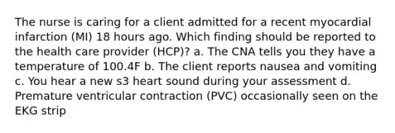 The nurse is caring for a client admitted for a recent myocardial infarction (MI) 18 hours ago. Which finding should be reported to the health care provider (HCP)? a. The CNA tells you they have a temperature of 100.4F b. The client reports nausea and vomiting c. You hear a new s3 heart sound during your assessment d. Premature ventricular contraction (PVC) occasionally seen on the EKG strip