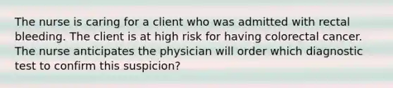 The nurse is caring for a client who was admitted with rectal bleeding. The client is at high risk for having colorectal cancer. The nurse anticipates the physician will order which diagnostic test to confirm this suspicion?