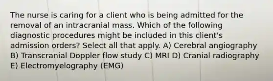 The nurse is caring for a client who is being admitted for the removal of an intracranial mass. Which of the following diagnostic procedures might be included in this client's admission orders? Select all that apply. A) Cerebral angiography B) Transcranial Doppler flow study C) MRI D) Cranial radiography E) Electromyelography (EMG)