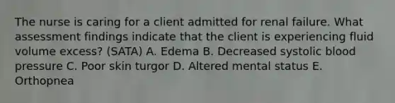 The nurse is caring for a client admitted for renal failure. What assessment findings indicate that the client is experiencing fluid volume ​excess? (SATA) A. Edema B. Decreased systolic blood pressure C. Poor skin turgor D. Altered mental status E. Orthopnea