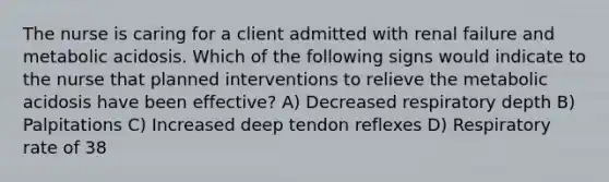 The nurse is caring for a client admitted with renal failure and metabolic acidosis. Which of the following signs would indicate to the nurse that planned interventions to relieve the metabolic acidosis have been effective? A) Decreased respiratory depth B) Palpitations C) Increased deep tendon reflexes D) Respiratory rate of 38