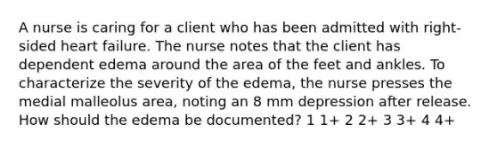 A nurse is caring for a client who has been admitted with right-sided heart failure. The nurse notes that the client has dependent edema around the area of the feet and ankles. To characterize the severity of the edema, the nurse presses the medial malleolus area, noting an 8 mm depression after release. How should the edema be documented? 1 1+ 2 2+ 3 3+ 4 4+