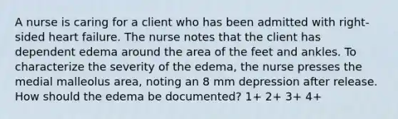 A nurse is caring for a client who has been admitted with right-sided heart failure. The nurse notes that the client has dependent edema around the area of the feet and ankles. To characterize the severity of the edema, the nurse presses the medial malleolus area, noting an 8 mm depression after release. How should the edema be documented? 1+ 2+ 3+ 4+