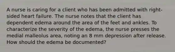 A nurse is caring for a client who has been admitted with right-sided heart failure. The nurse notes that the client has dependent edema around the area of the feet and ankles. To characterize the severity of the edema, the nurse presses the medial malleolus area, noting an 8 mm depression after release. How should the edema be documented?