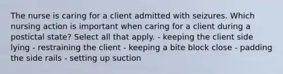 The nurse is caring for a client admitted with seizures. Which nursing action is important when caring for a client during a postictal state? Select all that apply. - keeping the client side lying - restraining the client - keeping a bite block close - padding the side rails - setting up suction