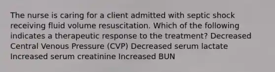 The nurse is caring for a client admitted with septic shock receiving fluid volume resuscitation. Which of the following indicates a therapeutic response to the treatment? Decreased Central Venous Pressure (CVP) Decreased serum lactate Increased serum creatinine Increased BUN