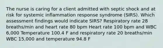 The nurse is caring for a client admitted with septic shock and at risk for systemic inflammation response syndrome (SIRS). Which assessment findings would indicate SIRS? Respiratory rate 28 breaths/min and heart rate 80 bpm Heart rate 100 bpm and WBC 6,000 Temperature 100.4 F and respiratory rate 20 breaths/min WBC 15,000 and temperature 94.8 F